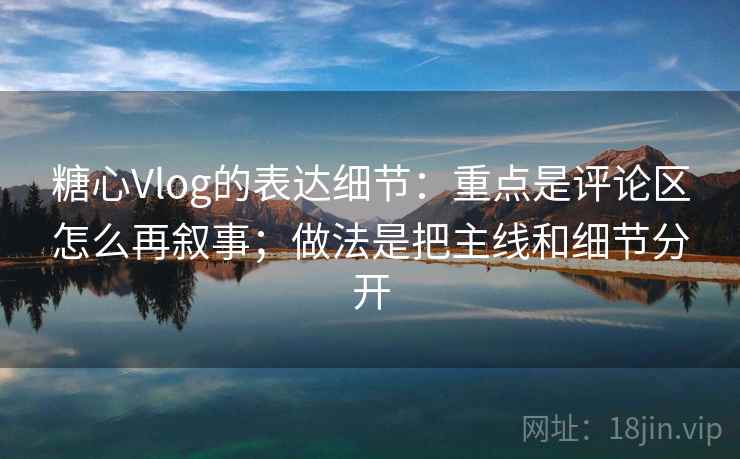 糖心Vlog的表达细节：重点是评论区怎么再叙事；做法是把主线和细节分开