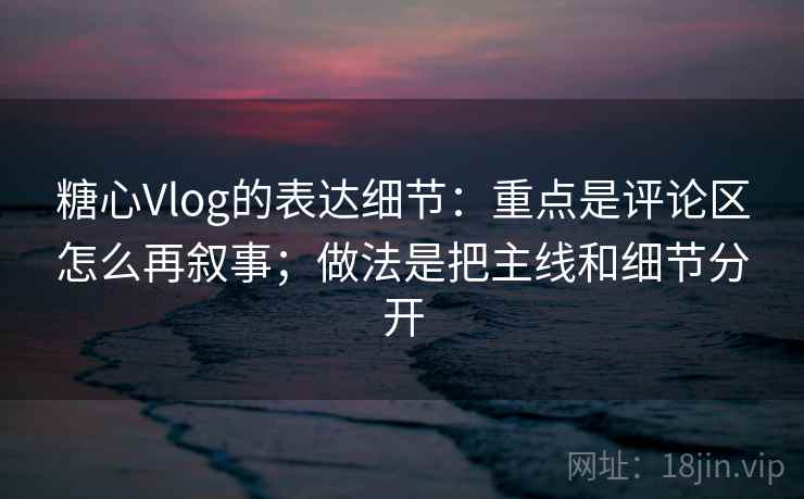 糖心Vlog的表达细节：重点是评论区怎么再叙事；做法是把主线和细节分开