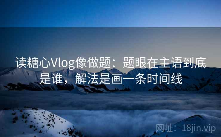 读糖心Vlog像做题:题眼在主语到底是谁,解法是画一条时间线 读糖心Vlog像做题:题眼在主语到底是谁,解法是画一条时间线