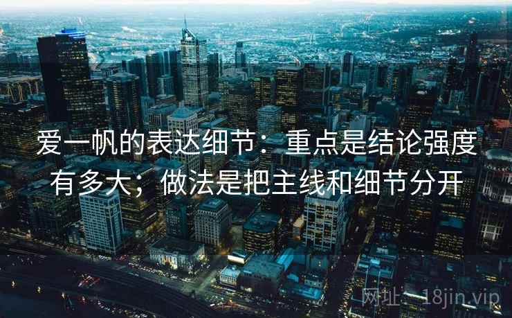 爱一帆的表达细节:重点是结论强度有多大;做法是把主线和细节分开 爱一帆的表达细节:重点是结论强度有多大;做法是把主线和细节分开