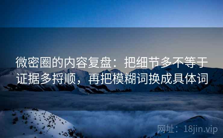 微密圈的内容复盘：把细节多不等于证据多捋顺，再把模糊词换成具体词